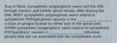 True or False: Sympathetic preganglionic axons exit the CNS through thoracic and lumbar spinal nerves. After leaving the CNS, MOST sympathetic preganglionic axons extend to sympathetic POSTganglionic neurons in the ____________ ________, a chain of ganglia located on either side of the spinal cord. OTHER sympathetic preganglionic axons extend to sympathetic POSTganglionic neurons in ___________ ________, individual ganglia that are not associated with the sympathetic trunk