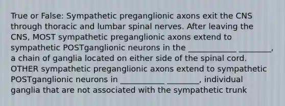 True or False: Sympathetic preganglionic axons exit the CNS through thoracic and lumbar <a href='https://www.questionai.com/knowledge/kyBL1dWgAx-spinal-nerves' class='anchor-knowledge'>spinal nerves</a>. After leaving the CNS, MOST sympathetic preganglionic axons extend to sympathetic POSTganglionic neurons in the ____________ ________, a chain of ganglia located on either side of <a href='https://www.questionai.com/knowledge/kkAfzcJHuZ-the-spinal-cord' class='anchor-knowledge'>the spinal cord</a>. OTHER sympathetic preganglionic axons extend to sympathetic POSTganglionic neurons in ___________ ________, individual ganglia that are not associated with the sympathetic trunk