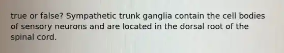 true or false? Sympathetic trunk ganglia contain the cell bodies of sensory neurons and are located in the dorsal root of the spinal cord.