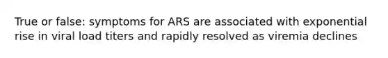 True or false: symptoms for ARS are associated with exponential rise in viral load titers and rapidly resolved as viremia declines