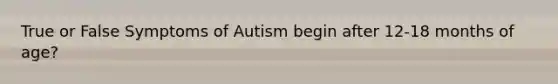 True or False Symptoms of Autism begin after 12-18 months of age?