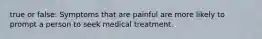 true or false: Symptoms that are painful are more likely to prompt a person to seek medical treatment.