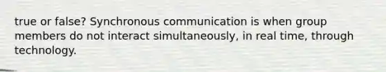 true or false? Synchronous communication is when group members do not interact simultaneously, in real time, through technology.