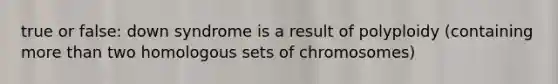 true or false: down syndrome is a result of polyploidy (containing <a href='https://www.questionai.com/knowledge/keWHlEPx42-more-than' class='anchor-knowledge'>more than</a> two homologous sets of chromosomes)