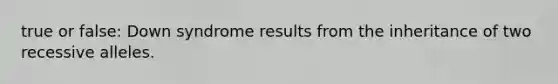 true or false: Down syndrome results from the inheritance of two recessive alleles.