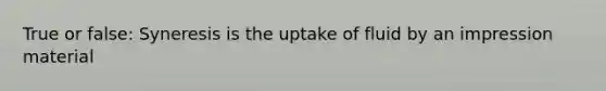 True or false: Syneresis is the uptake of fluid by an impression material