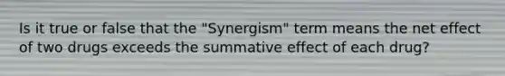 Is it true or false that the "Synergism" term means the net effect of two drugs exceeds the summative effect of each drug?