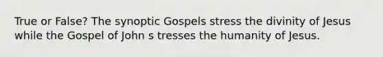 True or False? The synoptic Gospels stress the divinity of Jesus while the Gospel of John s tresses the humanity of Jesus.