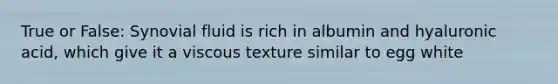 True or False: Synovial fluid is rich in albumin and hyaluronic acid, which give it a viscous texture similar to egg white