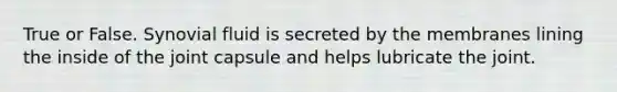 True or False. Synovial fluid is secreted by the membranes lining the inside of the joint capsule and helps lubricate the joint.