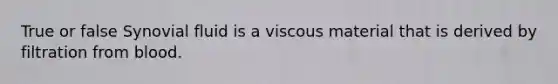 True or false Synovial fluid is a viscous material that is derived by filtration from blood.