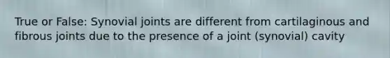 True or False: Synovial joints are different from cartilaginous and fibrous joints due to the presence of a joint (synovial) cavity