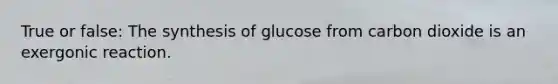 True or false: The synthesis of glucose from carbon dioxide is an exergonic reaction.