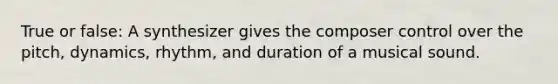 True or false: A synthesizer gives the composer control over the pitch, dynamics, rhythm, and duration of a musical sound.