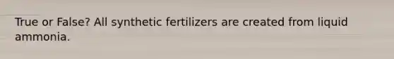 True or False? All synthetic fertilizers are created from liquid ammonia.