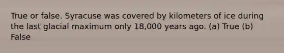 True or false. Syracuse was covered by kilometers of ice during the last glacial maximum only 18,000 years ago. (a) True (b) False