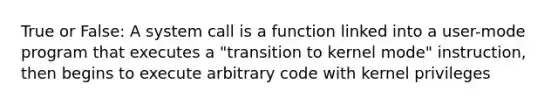 True or False: A system call is a function linked into a user-mode program that executes a "transition to kernel mode" instruction, then begins to execute arbitrary code with kernel privileges