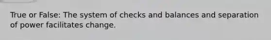 True or False: The system of checks and balances and separation of power facilitates change.