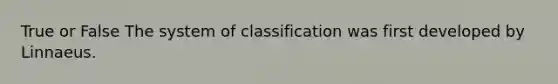 True or False The system of classification was first developed by Linnaeus.