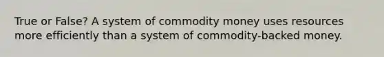 True or False? A system of commodity money uses resources more efficiently than a system of commodity-backed money.