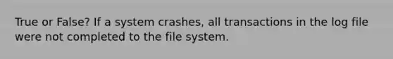 True or False? If a system crashes, all transactions in the log file were not completed to the file system.