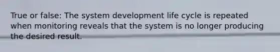 True or false: The system development life cycle is repeated when monitoring reveals that the system is no longer producing the desired result.