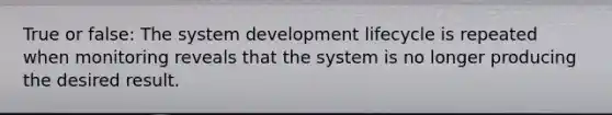 True or false: The system development lifecycle is repeated when monitoring reveals that the system is no longer producing the desired result.