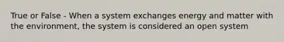 True or False - When a system exchanges energy and matter with the environment, the system is considered an open system