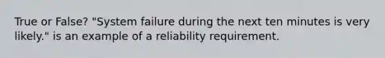 True or False? "System failure during the next ten minutes is very likely." is an example of a reliability requirement.