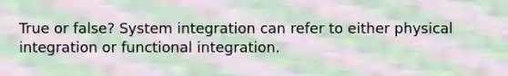 True or false? System integration can refer to either physical integration or functional integration.