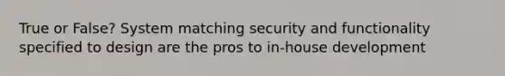 True or False? System matching security and functionality specified to design are the pros to in-house development