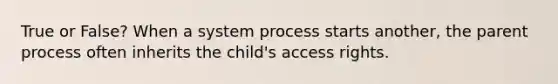 True or False? When a system process starts another, the parent process often inherits the child's access rights.