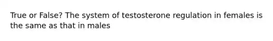 True or False? The system of testosterone regulation in females is the same as that in males