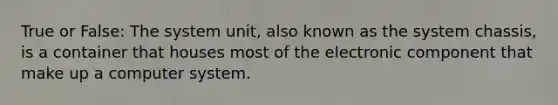 True or False: The system unit, also known as the system chassis, is a container that houses most of the electronic component that make up a computer system.