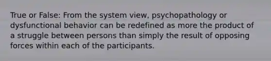 True or False: From the system view, psychopathology or dysfunctional behavior can be redefined as more the product of a struggle between persons than simply the result of opposing forces within each of the participants.