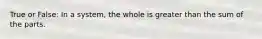 True or False: In a system, the whole is greater than the sum of the parts.