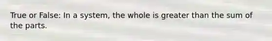 True or False: In a system, the whole is greater than the sum of the parts.