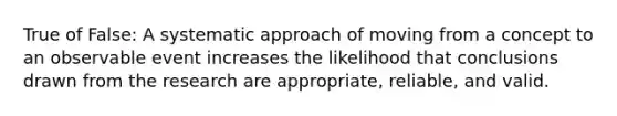 True of False: A systematic approach of moving from a concept to an observable event increases the likelihood that conclusions drawn from the research are appropriate, reliable, and valid.