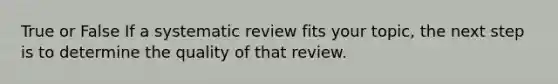 True or False If a systematic review fits your topic, the next step is to determine the quality of that review.