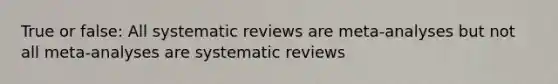 True or false: All systematic reviews are meta-analyses but not all meta-analyses are systematic reviews