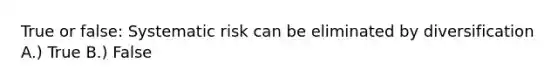 True or false: Systematic risk can be eliminated by diversification A.) True B.) False