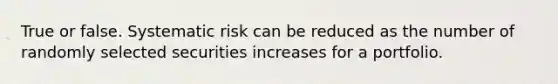 True or false. Systematic risk can be reduced as the number of randomly selected securities increases for a portfolio.