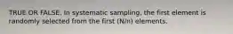 TRUE OR FALSE. In systematic sampling, the first element is randomly selected from the first (N/n) elements.