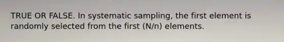 TRUE OR FALSE. In systematic sampling, the first element is randomly selected from the first (N/n) elements.