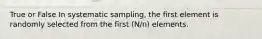 True or False In systematic sampling, the first element is randomly selected from the first (N/n) elements.