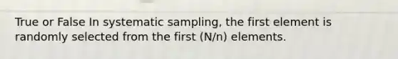 True or False In systematic sampling, the first element is randomly selected from the first (N/n) elements.