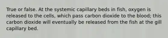 True or false. At the systemic capillary beds in fish, oxygen is released to the cells, which pass carbon dioxide to the blood; this carbon dioxide will eventually be released from the fish at the gill capillary bed.