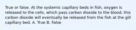 True or false. At the systemic capillary beds in fish, oxygen is released to the cells, which pass carbon dioxide to the blood; this carbon dioxide will eventually be released from the fish at the gill capillary bed. A. True B. False