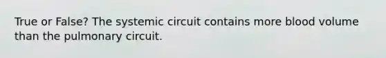 True or False? The systemic circuit contains more blood volume than the pulmonary circuit.