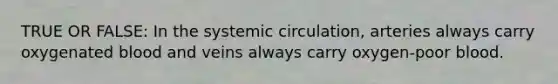 TRUE OR FALSE: In the systemic circulation, arteries always carry oxygenated blood and veins always carry oxygen-poor blood.